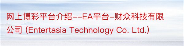 网上博彩平台介绍--EA平台-财众科技有限公司 (Entertasia Technology Co. Ltd.)
