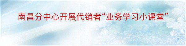 南昌分中心开展代销者“业务学习小课堂”