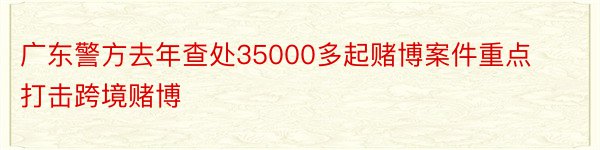 广东警方去年查处35000多起赌博案件重点打击跨境赌博