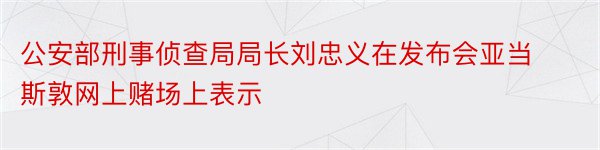 公安部刑事侦查局局长刘忠义在发布会亚当斯敦网上赌场上表示