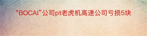 “BOCAI”公司pt老虎机高速公司亏损5块