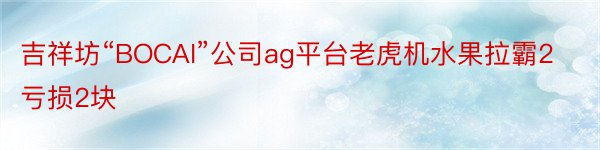 吉祥坊“BOCAI”公司ag平台老虎机水果拉霸2亏损2块